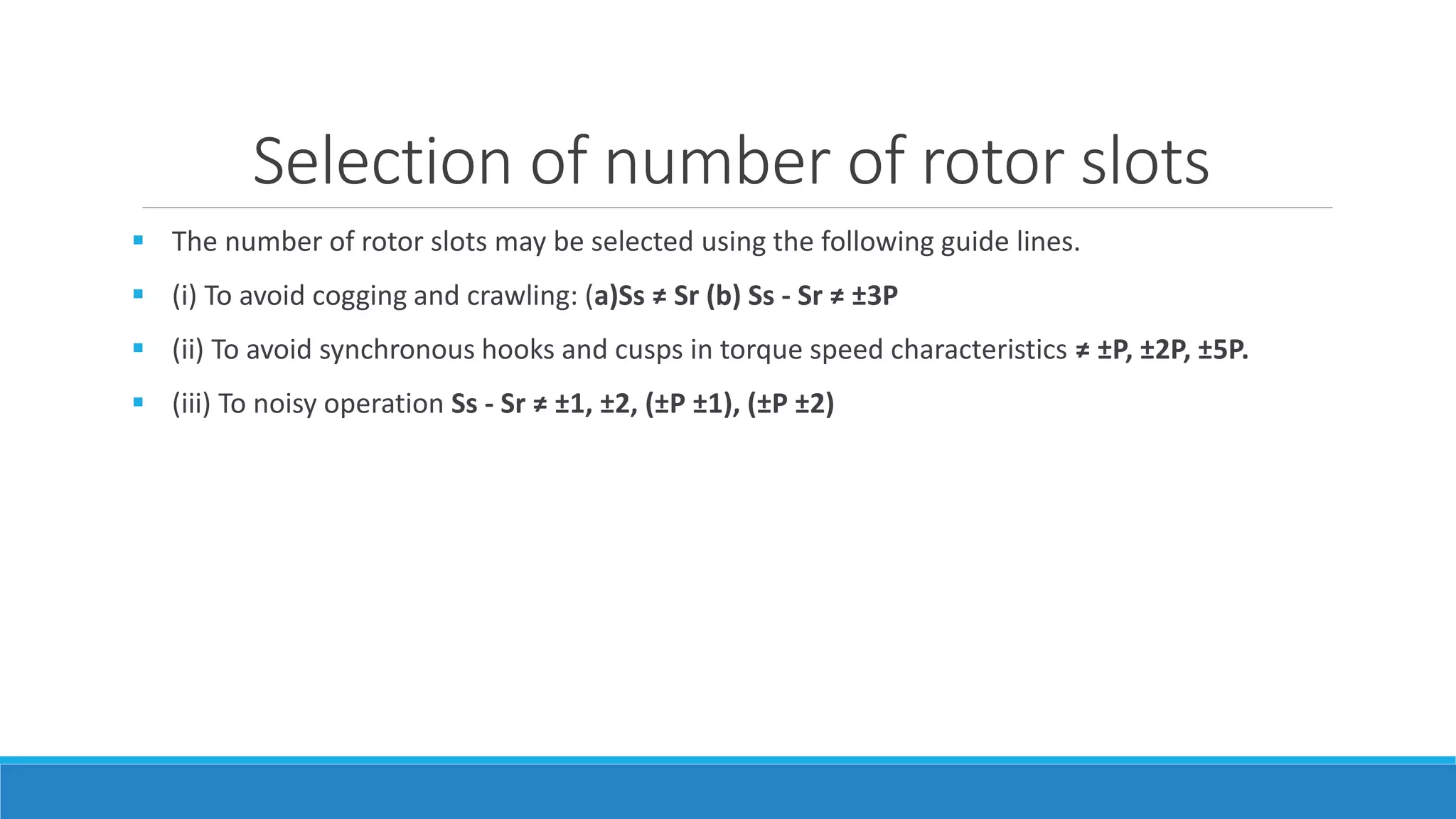Selection of number of rotor slots
 The number of rotor slots may be selected using the following guide lines.
 (i) To avoid cogging and crawling: (a)Ss ≠ Sr (b) Ss - Sr ≠ ±3P
 (ii) To avoid synchronous hooks and cusps in torque speed characteristics ≠ ±P, ±2P, ±5P.
 (iii) To noisy operation Ss - Sr ≠ ±1, ±2, (±P ±1), (±P ±2)
 