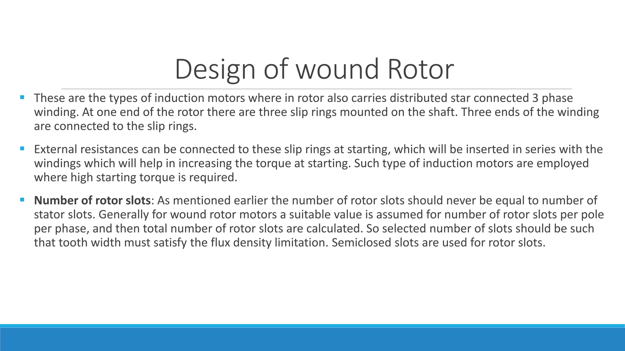 Design of wound Rotor
 These are the types of induction motors where in rotor also carries distributed star connected 3 phase
winding. At one end of the rotor there are three slip rings mounted on the shaft. Three ends of the winding
are connected to the slip rings.
 External resistances can be connected to these slip rings at starting, which will be inserted in series with the
windings which will help in increasing the torque at starting. Such type of induction motors are employed
where high starting torque is required.
 Number of rotor slots: As mentioned earlier the number of rotor slots should never be equal to number of
stator slots. Generally for wound rotor motors a suitable value is assumed for number of rotor slots per pole
per phase, and then total number of rotor slots are calculated. So selected number of slots should be such
that tooth width must satisfy the flux density limitation. Semiclosed slots are used for rotor slots.
 