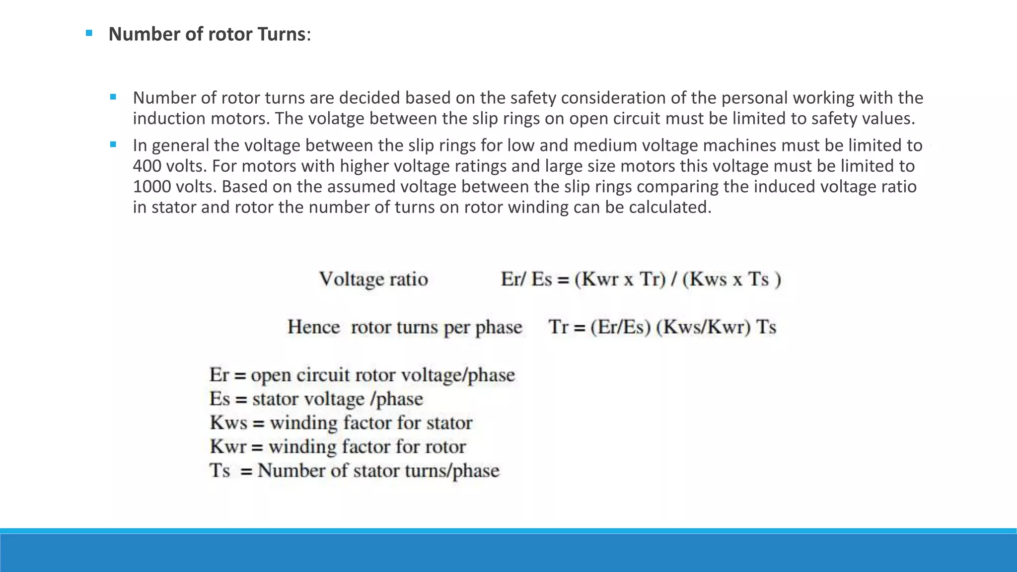  Number of rotor Turns:
 Number of rotor turns are decided based on the safety consideration of the personal working with the
induction motors. The volatge between the slip rings on open circuit must be limited to safety values.
 In general the voltage between the slip rings for low and medium voltage machines must be limited to
400 volts. For motors with higher voltage ratings and large size motors this voltage must be limited to
1000 volts. Based on the assumed voltage between the slip rings comparing the induced voltage ratio
in stator and rotor the number of turns on rotor winding can be calculated.
 