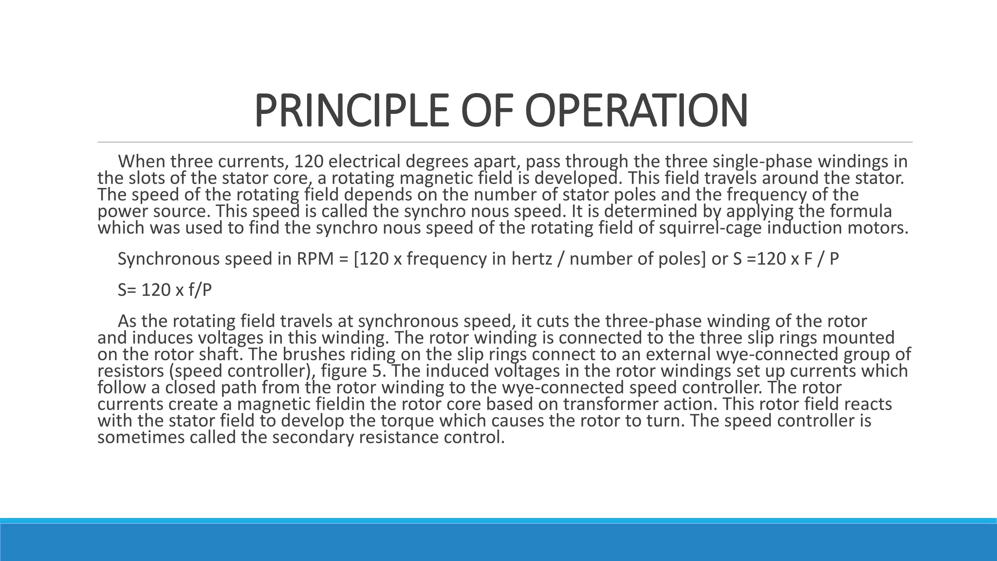 PRINCIPLE OF OPERATION
When three currents, 120 electrical degrees apart, pass through the three single-phase windings in
the slots of the stator core, a rotating magnetic field is developed. This field travels around the stator.
The speed of the rotating field depends on the number of stator poles and the frequency of the
power source. This speed is called the synchro nous speed. It is determined by applying the formula
which was used to find the synchro nous speed of the rotating field of squirrel-cage induction motors.
Synchronous speed in RPM = [120 x frequency in hertz / number of poles] or S =120 x F / P
S= 120 x f/P
As the rotating field travels at synchronous speed, it cuts the three-phase winding of the rotor
and induces voltages in this winding. The rotor winding is connected to the three slip rings mounted
on the rotor shaft. The brushes riding on the slip rings connect to an external wye-connected group of
resistors (speed controller), figure 5. The induced voltages in the rotor windings set up currents which
follow a closed path from the rotor winding to the wye-connected speed controller. The rotor
currents create a magnetic fieldin the rotor core based on transformer action. This rotor field reacts
with the stator field to develop the torque which causes the rotor to turn. The speed controller is
sometimes called the secondary resistance control.
 