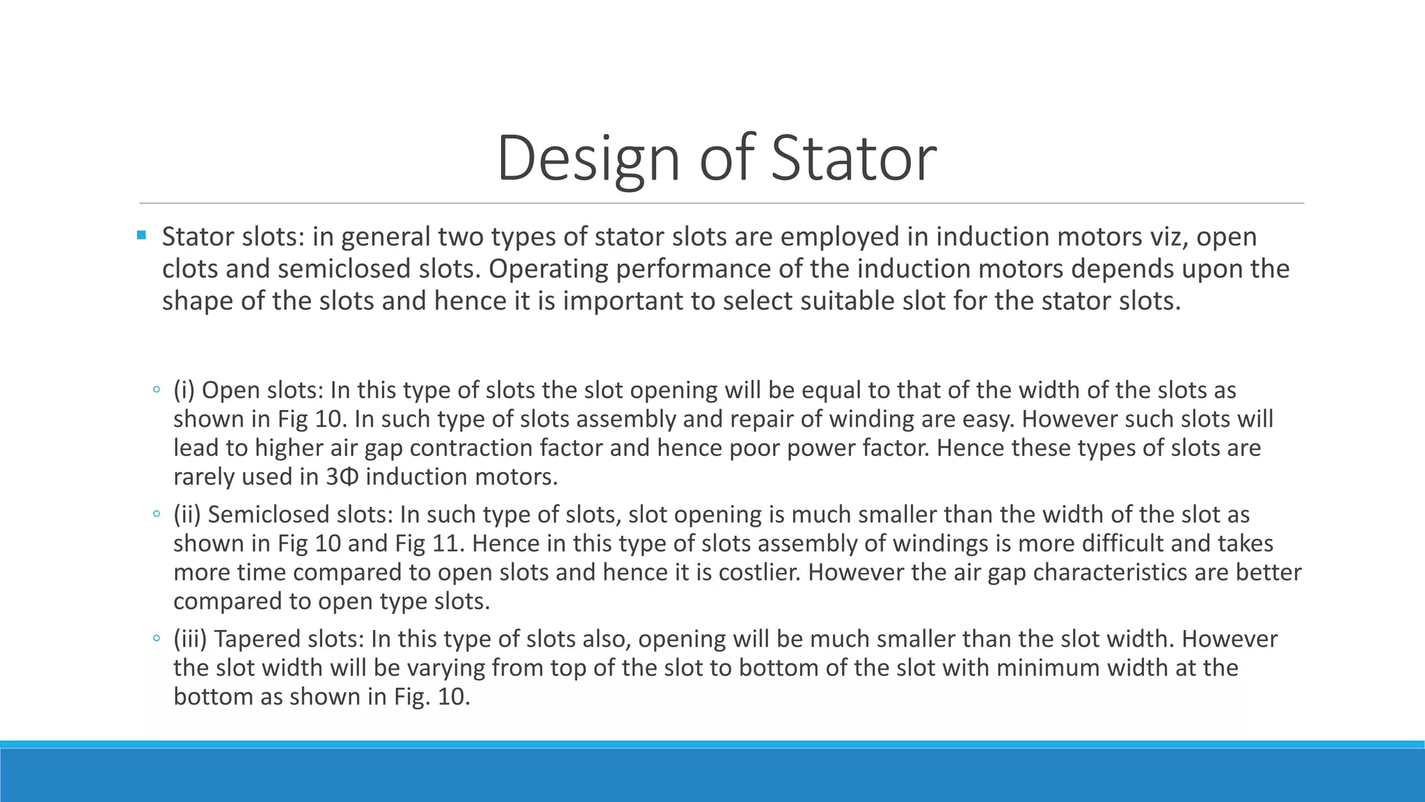 Design of Stator
 Stator slots: in general two types of stator slots are employed in induction motors viz, open
clots and semiclosed slots. Operating performance of the induction motors depends upon the
shape of the slots and hence it is important to select suitable slot for the stator slots.
◦ (i) Open slots: In this type of slots the slot opening will be equal to that of the width of the slots as
shown in Fig 10. In such type of slots assembly and repair of winding are easy. However such slots will
lead to higher air gap contraction factor and hence poor power factor. Hence these types of slots are
rarely used in 3Φ induction motors.
◦ (ii) Semiclosed slots: In such type of slots, slot opening is much smaller than the width of the slot as
shown in Fig 10 and Fig 11. Hence in this type of slots assembly of windings is more difficult and takes
more time compared to open slots and hence it is costlier. However the air gap characteristics are better
compared to open type slots.
◦ (iii) Tapered slots: In this type of slots also, opening will be much smaller than the slot width. However
the slot width will be varying from top of the slot to bottom of the slot with minimum width at the
bottom as shown in Fig. 10.
 