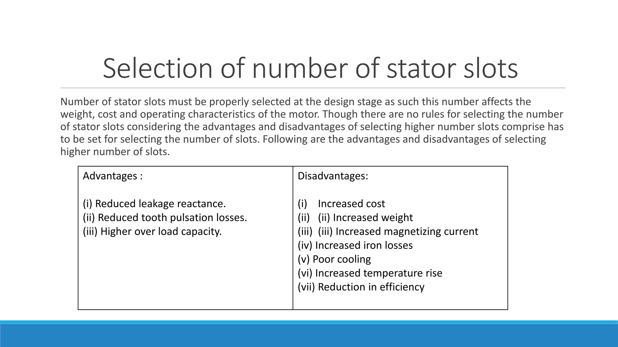 Selection of number of stator slots
Number of stator slots must be properly selected at the design stage as such this number affects the
weight, cost and operating characteristics of the motor. Though there are no rules for selecting the number
of stator slots considering the advantages and disadvantages of selecting higher number slots comprise has
to be set for selecting the number of slots. Following are the advantages and disadvantages of selecting
higher number of slots.
Advantages :
(i) Reduced leakage reactance.
(ii) Reduced tooth pulsation losses.
(iii) Higher over load capacity.
Disadvantages:
(i) Increased cost
(ii) (ii) Increased weight
(iii) (iii) Increased magnetizing current
(iv) Increased iron losses
(v) Poor cooling
(vi) Increased temperature rise
(vii) Reduction in efficiency
 