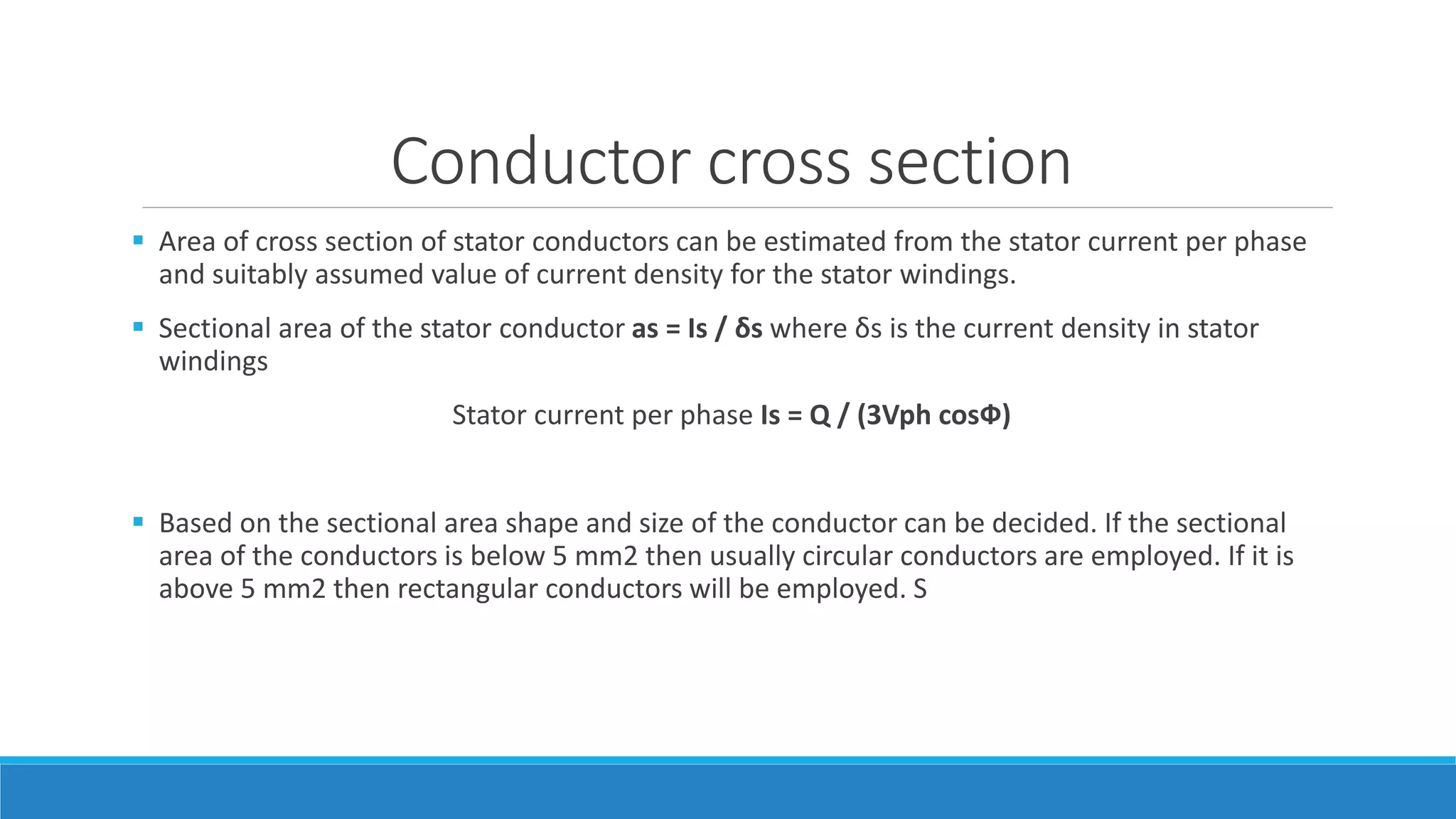 Conductor cross section
 Area of cross section of stator conductors can be estimated from the stator current per phase
and suitably assumed value of current density for the stator windings.
 Sectional area of the stator conductor as = Is / δs where δs is the current density in stator
windings
Stator current per phase Is = Q / (3Vph cosФ)
 Based on the sectional area shape and size of the conductor can be decided. If the sectional
area of the conductors is below 5 mm2 then usually circular conductors are employed. If it is
above 5 mm2 then rectangular conductors will be employed. S
 