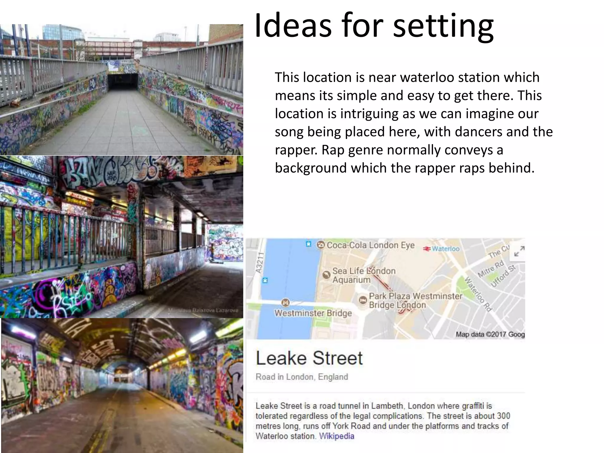 Ideas for setting
This location is near waterloo station which
means its simple and easy to get there. This
location is intriguing as we can imagine our
song being placed here, with dancers and the
rapper. Rap genre normally conveys a
background which the rapper raps behind.
 