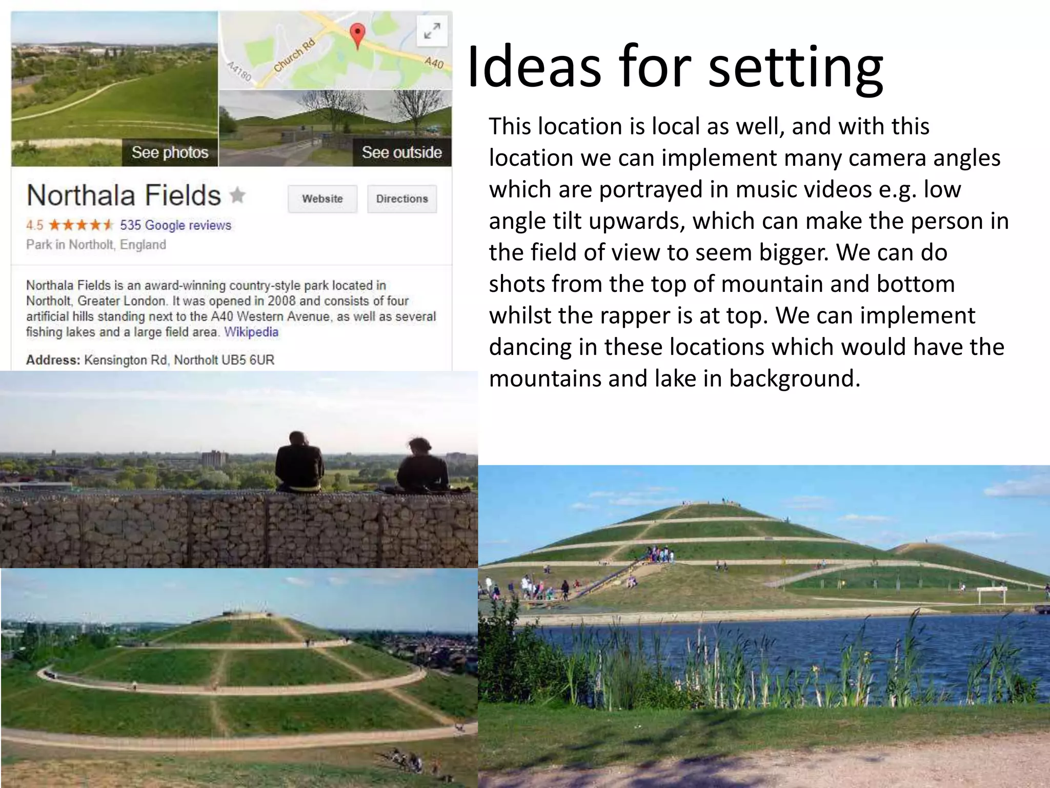 Ideas for setting
This location is local as well, and with this
location we can implement many camera angles
which are portrayed in music videos e.g. low
angle tilt upwards, which can make the person in
the field of view to seem bigger. We can do
shots from the top of mountain and bottom
whilst the rapper is at top. We can implement
dancing in these locations which would have the
mountains and lake in background.
 