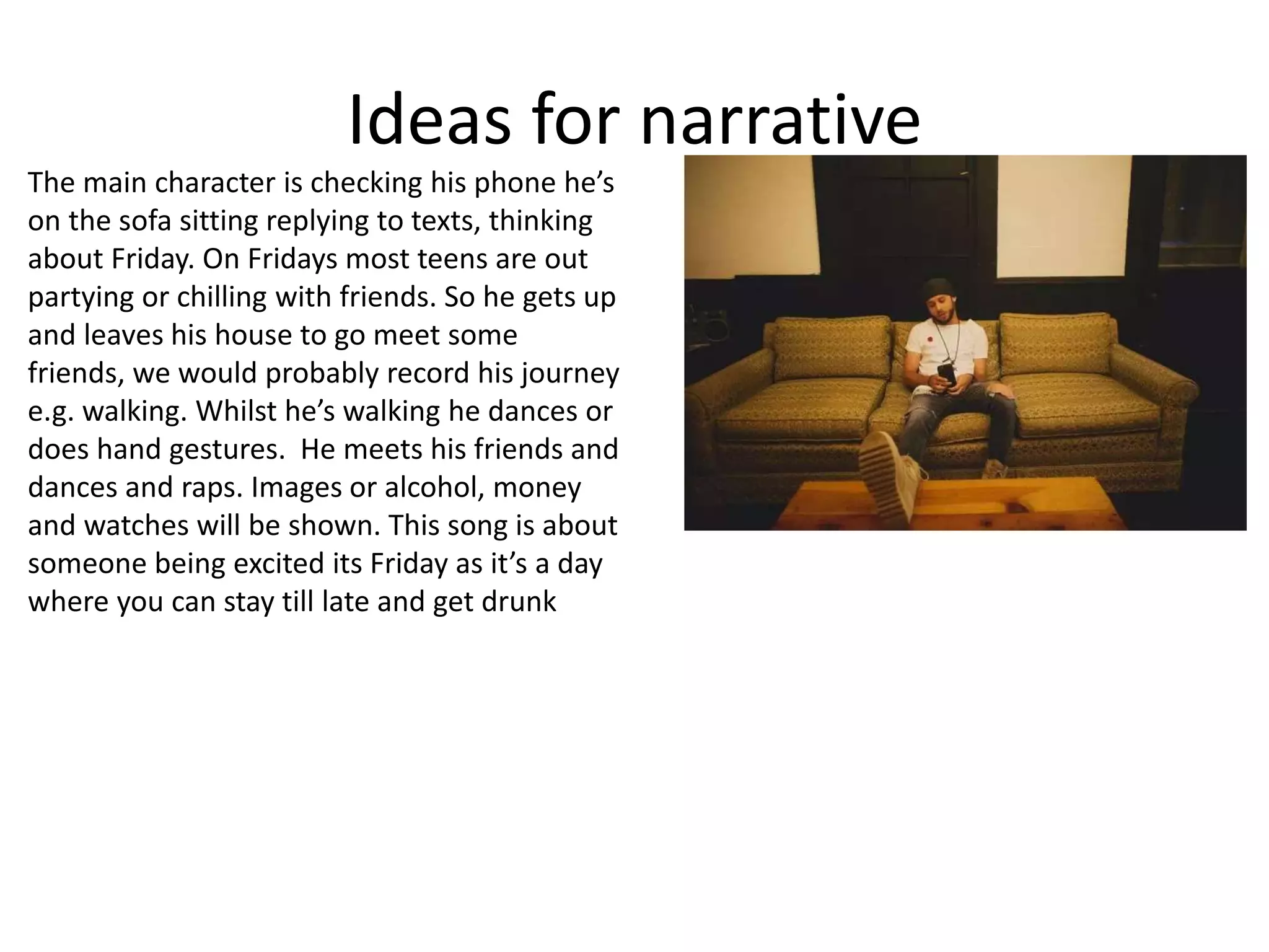 Ideas for narrative
The main character is checking his phone he’s
on the sofa sitting replying to texts, thinking
about Friday. On Fridays most teens are out
partying or chilling with friends. So he gets up
and leaves his house to go meet some
friends, we would probably record his journey
e.g. walking. Whilst he’s walking he dances or
does hand gestures. He meets his friends and
dances and raps. Images or alcohol, money
and watches will be shown. This song is about
someone being excited its Friday as it’s a day
where you can stay till late and get drunk
 