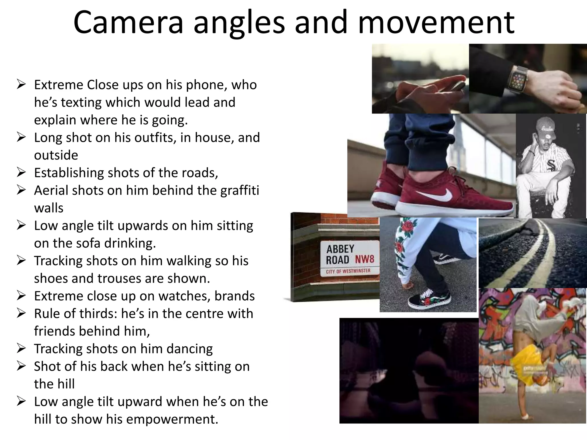 Camera angles and movement
 Extreme Close ups on his phone, who
he’s texting which would lead and
explain where he is going.
 Long shot on his outfits, in house, and
outside
 Establishing shots of the roads,
 Aerial shots on him behind the graffiti
walls
 Low angle tilt upwards on him sitting
on the sofa drinking.
 Tracking shots on him walking so his
shoes and trouses are shown.
 Extreme close up on watches, brands
 Rule of thirds: he’s in the centre with
friends behind him,
 Tracking shots on him dancing
 Shot of his back when he’s sitting on
the hill
 Low angle tilt upward when he’s on the
hill to show his empowerment.
 