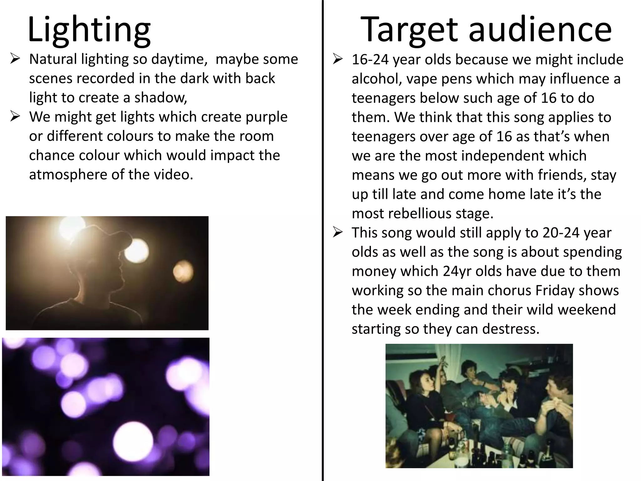 Lighting
 Natural lighting so daytime, maybe some
scenes recorded in the dark with back
light to create a shadow,
 We might get lights which create purple
or different colours to make the room
chance colour which would impact the
atmosphere of the video.
Target audience
 16-24 year olds because we might include
alcohol, vape pens which may influence a
teenagers below such age of 16 to do
them. We think that this song applies to
teenagers over age of 16 as that’s when
we are the most independent which
means we go out more with friends, stay
up till late and come home late it’s the
most rebellious stage.
 This song would still apply to 20-24 year
olds as well as the song is about spending
money which 24yr olds have due to them
working so the main chorus Friday shows
the week ending and their wild weekend
starting so they can destress.
 