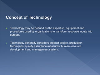Concept of Technology
 Technology may be defined as the expertise, equipment and
procedures used by organizations to transform resource inputs into
outputs.
 Technology generally considers product design, production
techniques, quality assurance measures, human resource
development and management system.
 