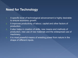 Need for Technology
1. A specific level of technological advancement is highly desirable
to ensure economic growth.
2. It improves productivity of labour, capital and other factors of
production.
3. It also helps in creation of skills, new means and methods of
production, new use of raw materials and the widespread use of
machinery.
4. It is most powerful means of wresting power from nature in the
shape of different inputs.
 