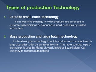 1. Unit and small batch technology
it is a type of technology in which products are produced to
customer specifications or produced in small quantities by skilled
technicians.
2. Mass production and large batch technology
it refers to a type technology in which products are manufactured in
large quantities, offer on an assembly line. This more complex type of
technology is used by Maruti Udyog Limited or Suzuki Motor Car
company to produce automobiles.
 