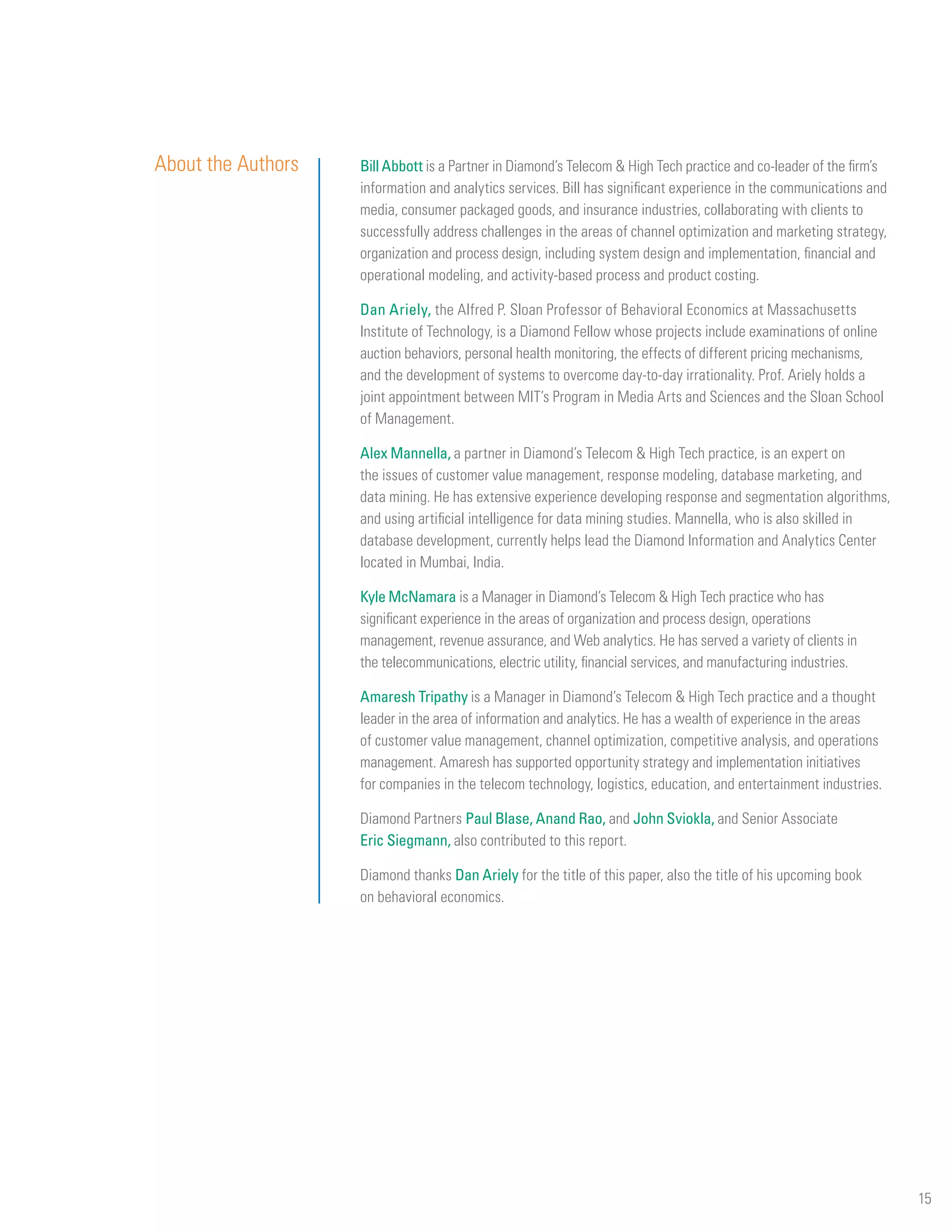 About the Authors   Bill Abbott is a Partner in Diamond’s Telecom & High Tech practice and co-leader of the firm’s
                    information and analytics services. Bill has significant experience in the communications and
                    media, consumer packaged goods, and insurance industries, collaborating with clients to
                    successfully address challenges in the areas of channel optimization and marketing strategy,
                    organization and process design, including system design and implementation, financial and
                    operational modeling, and activity-based process and product costing.

                    Dan Ariely, the Alfred P. Sloan Professor of Behavioral Economics at Massachusetts
                    Institute of Technology, is a Diamond Fellow whose projects include examinations of online
                    auction behaviors, personal health monitoring, the effects of different pricing mechanisms,
                    and the development of systems to overcome day-to-day irrationality. Prof. Ariely holds a
                    joint appointment between MIT’s Program in Media Arts and Sciences and the Sloan School
                    of Management.

                    Alex Mannella, a partner in Diamond’s Telecom & High Tech practice, is an expert on
                    the issues of customer value management, response modeling, database marketing, and
                    data mining. He has extensive experience developing response and segmentation algorithms,
                    and using artificial intelligence for data mining studies. Mannella, who is also skilled in
                    database development, currently helps lead the Diamond Information and Analytics Center
                    located in Mumbai, India.

                    Kyle McNamara is a Manager in Diamond’s Telecom & High Tech practice who has
                    significant experience in the areas of organization and process design, operations
                    management, revenue assurance, and Web analytics. He has served a variety of clients in
                    the telecommunications, electric utility, financial services, and manufacturing industries.

                    Amaresh Tripathy is a Manager in Diamond’s Telecom & High Tech practice and a thought
                    leader in the area of information and analytics. He has a wealth of experience in the areas
                    of customer value management, channel optimization, competitive analysis, and operations
                    management. Amaresh has supported opportunity strategy and implementation initiatives
                    for companies in the telecom technology, logistics, education, and entertainment industries.

                    Diamond Partners Paul Blase, Anand Rao, and John Sviokla, and Senior Associate
                    Eric Siegmann, also contributed to this report.

                    Diamond thanks Dan Ariely for the title of this paper, also the title of his upcoming book
                    on behavioral economics.




                                                                                                                     15
 