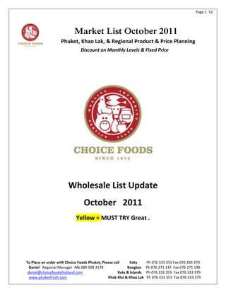 Page 1 52




                           Market List October 2011
                   Phuket, Khao Lak, & Regional Product & Price Planning
                               Discount on Monthly Levels & Fixed Price




                       Wholesale List Update
                                October 2011
                            Yellow = MUST TRY Great .




To Place an order with Choice Foods Phuket, Please call     Kata      Ph 076 333 353 Fax 076 333 379
  Daniel Regional Manager -Mb 089 909 3178                Bangtao     Ph 076 271 147 Fax 076 271 148
 daniel@choicefoodsthailand.com                      Kata & Islands   Ph 076 333 353 Fax 076 333 379
  www.phuketfresh.com                          Khok Kloi & Khao Lak   Ph 076 333 353 Fax 076 333 379
 