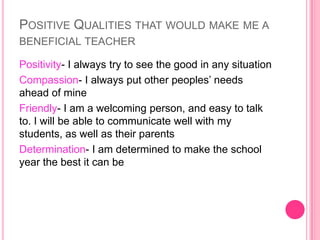 POSITIVE QUALITIES THAT WOULD MAKE ME A
BENEFICIAL TEACHER

Positivity- I always try to see the good in any situation
Compassion- I always put other peoples’ needs
ahead of mine
Friendly- I am a welcoming person, and easy to talk
to. I will be able to communicate well with my
students, as well as their parents
Determination- I am determined to make the school
year the best it can be
 