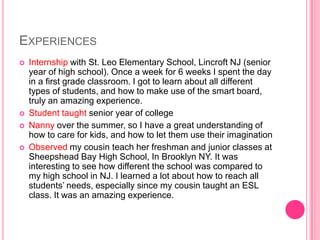 EXPERIENCES
   Internship with St. Leo Elementary School, Lincroft NJ (senior
    year of high school). Once a week for 6 weeks I spent the day
    in a first grade classroom. I got to learn about all different
    types of students, and how to make use of the smart board,
    truly an amazing experience.
   Student taught senior year of college
   Nanny over the summer, so I have a great understanding of
    how to care for kids, and how to let them use their imagination
   Observed my cousin teach her freshman and junior classes at
    Sheepshead Bay High School, In Brooklyn NY. It was
    interesting to see how different the school was compared to
    my high school in NJ. I learned a lot about how to reach all
    students’ needs, especially since my cousin taught an ESL
    class. It was an amazing experience.
 