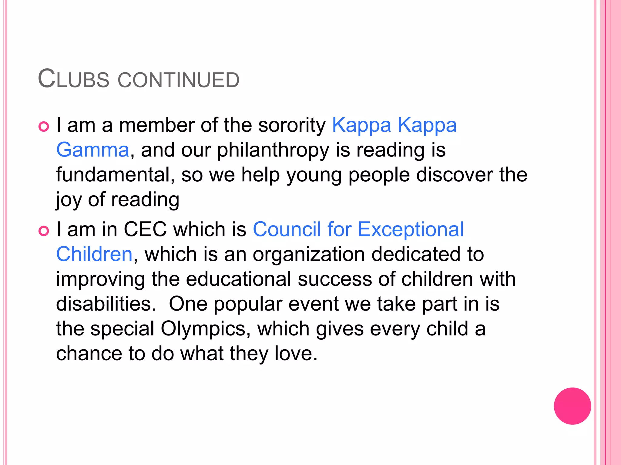 CLUBS CONTINUED
 I am a member of the sorority Kappa Kappa
  Gamma, and our philanthropy is reading is
  fundamental, so we help young people discover the
  joy of reading
 I am in CEC which is Council for Exceptional
  Children, which is an organization dedicated to
  improving the educational success of children with
  disabilities. One popular event we take part in is
  the special Olympics, which gives every child a
  chance to do what they love.
 