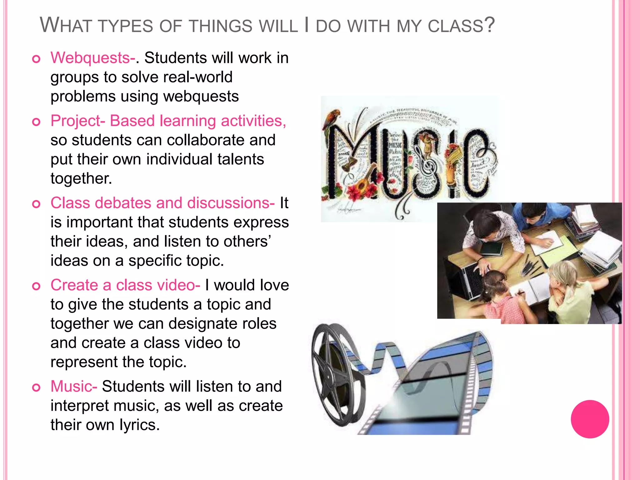 WHAT TYPES OF THINGS WILL I DO WITH MY CLASS?
   Webquests-. Students will work in
    groups to solve real-world
    problems using webquests
   Project- Based learning activities,
    so students can collaborate and
    put their own individual talents
    together.
   Class debates and discussions- It
    is important that students express
    their ideas, and listen to others’
    ideas on a specific topic.
   Create a class video- I would love
    to give the students a topic and
    together we can designate roles
    and create a class video to
    represent the topic.
   Music- Students will listen to and
    interpret music, as well as create
    their own lyrics.
 