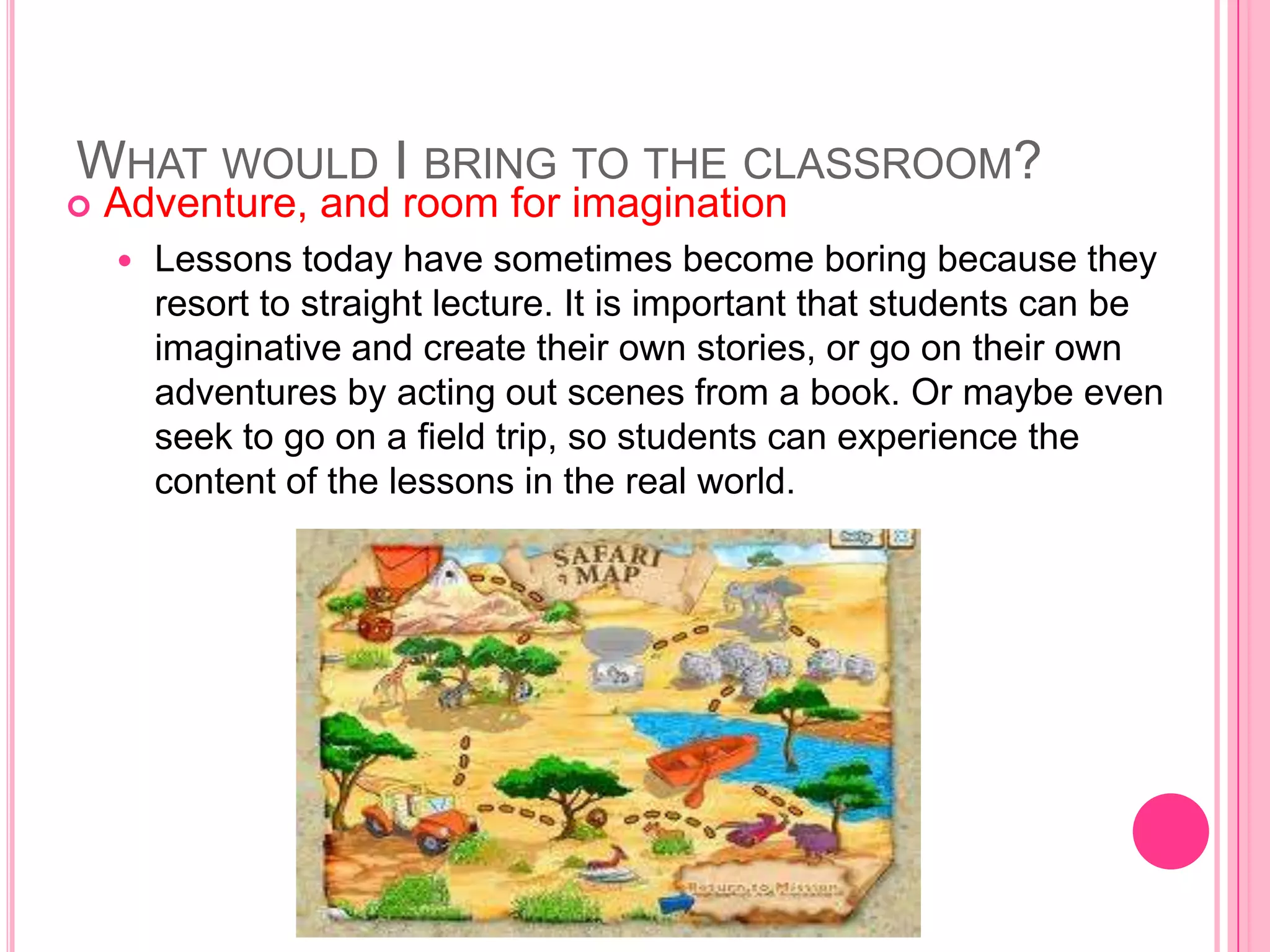 WHAT WOULD I BRING TO THE CLASSROOM?
   Adventure, and room for imagination
       Lessons today have sometimes become boring because they
        resort to straight lecture. It is important that students can be
        imaginative and create their own stories, or go on their own
        adventures by acting out scenes from a book. Or maybe even
        seek to go on a field trip, so students can experience the
        content of the lessons in the real world.
 