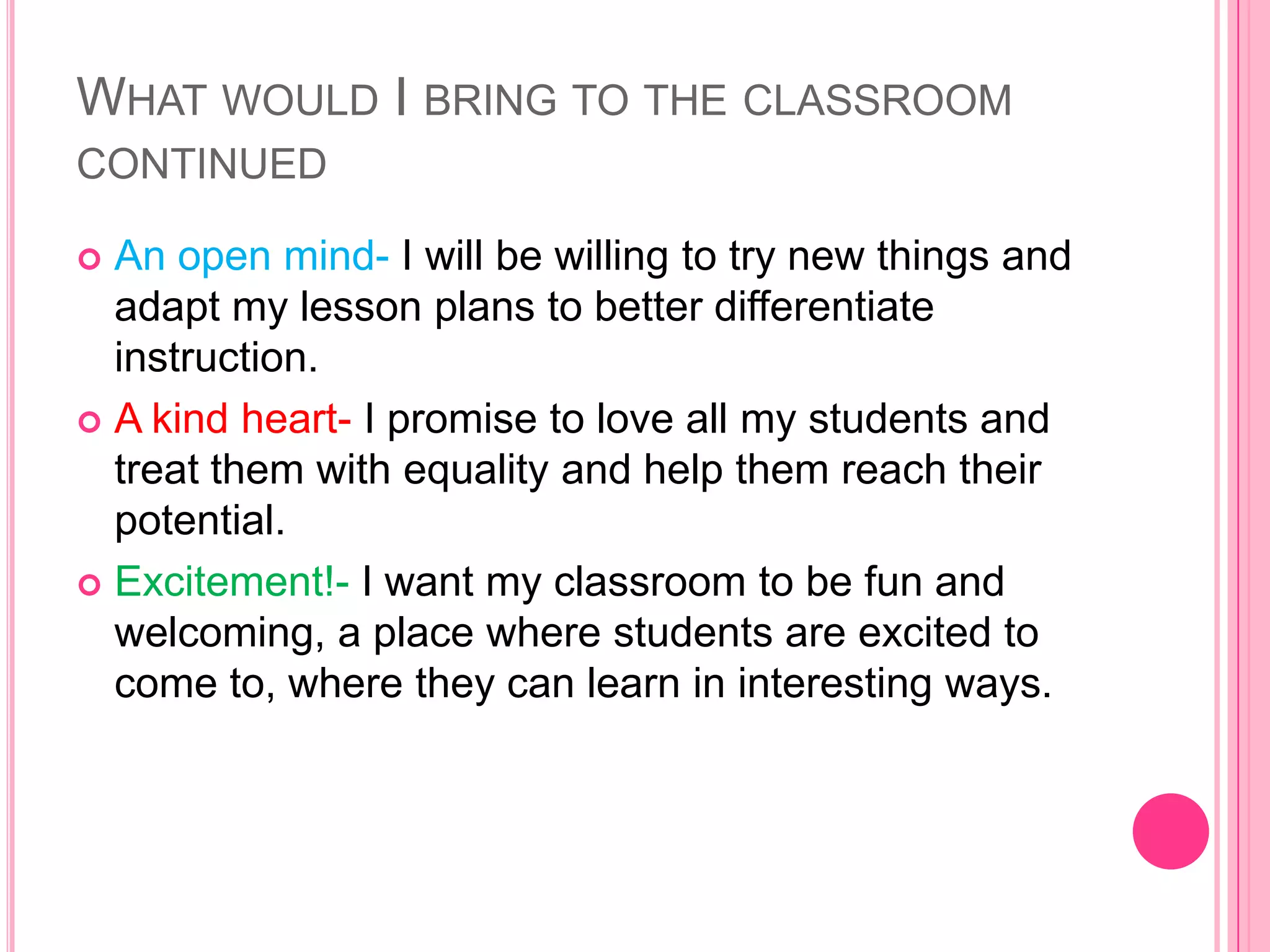 WHAT WOULD I BRING TO THE CLASSROOM
CONTINUED

 An open mind- I will be willing to try new things and
  adapt my lesson plans to better differentiate
  instruction.
 A kind heart- I promise to love all my students and
  treat them with equality and help them reach their
  potential.
 Excitement!- I want my classroom to be fun and
  welcoming, a place where students are excited to
  come to, where they can learn in interesting ways.
 