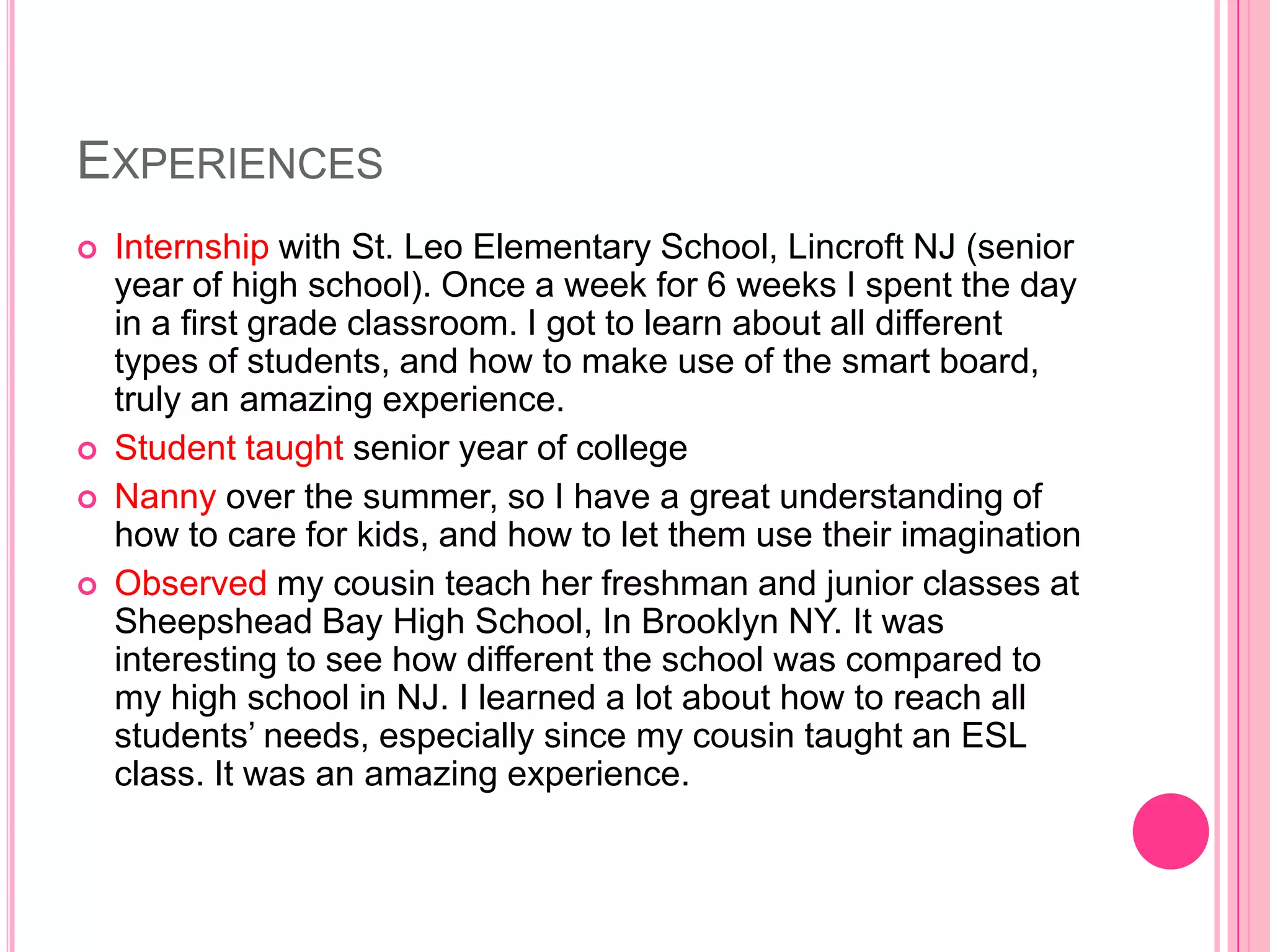 EXPERIENCES
   Internship with St. Leo Elementary School, Lincroft NJ (senior
    year of high school). Once a week for 6 weeks I spent the day
    in a first grade classroom. I got to learn about all different
    types of students, and how to make use of the smart board,
    truly an amazing experience.
   Student taught senior year of college
   Nanny over the summer, so I have a great understanding of
    how to care for kids, and how to let them use their imagination
   Observed my cousin teach her freshman and junior classes at
    Sheepshead Bay High School, In Brooklyn NY. It was
    interesting to see how different the school was compared to
    my high school in NJ. I learned a lot about how to reach all
    students’ needs, especially since my cousin taught an ESL
    class. It was an amazing experience.
 