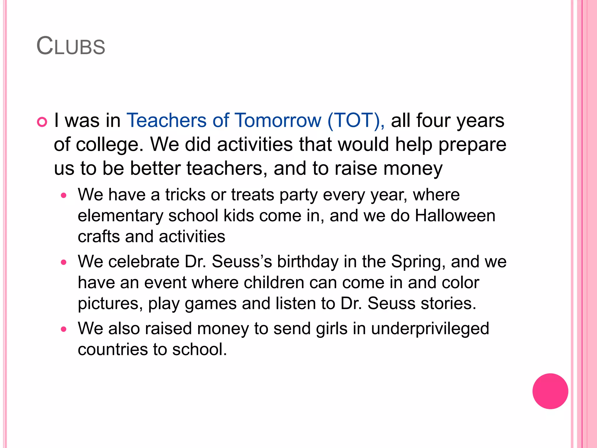 CLUBS

   I was in Teachers of Tomorrow (TOT), all four years
    of college. We did activities that would help prepare
    us to be better teachers, and to raise money
     We have a tricks or treats party every year, where
      elementary school kids come in, and we do Halloween
      crafts and activities
     We celebrate Dr. Seuss’s birthday in the Spring, and we
      have an event where children can come in and color
      pictures, play games and listen to Dr. Seuss stories.
     We also raised money to send girls in underprivileged
      countries to school.
 