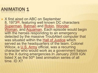 ANIMATION 1
   X first aired on ABC on September
    8, 1973[8], featuring well known DC characters
    Superman, Batman and Robin, Wonder
    Woman, and Aquaman. Each episode would begin
    with the heroes responding to an emergency
    detected by the massive TroubAlert computer that
    was situated within the Hall of Justice which
    served as the headquarters of the team. Colonel
    Wilcox, a U.S. Army official, was a recurring
    character who would work as a government liaison
    to the X during emergencies.In January 2009 IGN
    listed X as the 50th best animation series of all
    time. ID X?
 