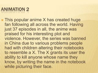 ANIMATION 2

   This popular anime X has created huge
    fan following all across the world. Having
    just 37 episodes in all, the anime was
    praised for his interesting plot and
    violence. However, the series was banned
    in China due to various problems people
    had with children altering their notebooks
    to resemble a X. The X grants its user the
    ability to kill anyone whose name they
    know, by writing the name in the notebook
    while picturing their face.
 