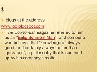 1

 blogs at the address
www.too.blogspot.com
 The Economist magazine referred to him
 as an "Enlightenment Man", and someone
 who believes that "knowledge is always
 good, and certainly always better than
 ignorance", a philosophy that is summed
 up by his company’s motto.
 