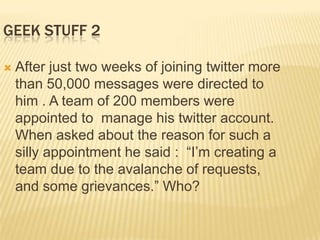 GEEK STUFF 2

   After just two weeks of joining twitter more
    than 50,000 messages were directed to
    him . A team of 200 members were
    appointed to manage his twitter account.
    When asked about the reason for such a
    silly appointment he said : “I’m creating a
    team due to the avalanche of requests,
    and some grievances.” Who?
 