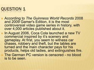 QUESTION 1
   According to The Guinness World Records 2008
    and 2009 Gamer's Edition, it is the most
    controversial video game series in history, with
    over 4,000 articles published about it.
   In August 2006, Coca Cola launched a new TV
    commercial inspired by it’s scenery and
    gameplay. At first, you seem to witness car
    chases, robbery and theft, but the tables are
    turned and the main character pays for his
    products, helps old ladies, and extinguishes fire.
   The German PC version is censored - no blood
    is to be seen.
 