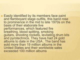    Easily identified by its members face paint
    and flamboyant stage outfits, this band rose
    to prominence in the mid to late 1970s on the
    basis of their elaborate live
    performances, which featured fire
    breathing, blood spitting, smoking
    guitars, shooting rockets, levitating drum kits
    and pyrotechnics. They have had 24 gold
    albums to date in the USA . The band has
    sold more than 19 million albums in the
    United States and their worldwide sales
    exceeded 100 million albums
 