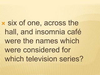 six of one, across the
hall, and insomnia café
were the names which
were considered for
which television series?
 