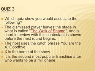 QUIZ 3
 Which quiz show you would associate the
  following?
 The dismissed player leaves the stage in
  what is called "The Walk of Shame", and a
  short interview with this contestant is shown
  before the next round begins.
 The host uses the catch phrase You are the
  X. Goodbye!!
 X is the name of the show.
 It is the second most popular franchise after
  who wants to be a millionaire
 