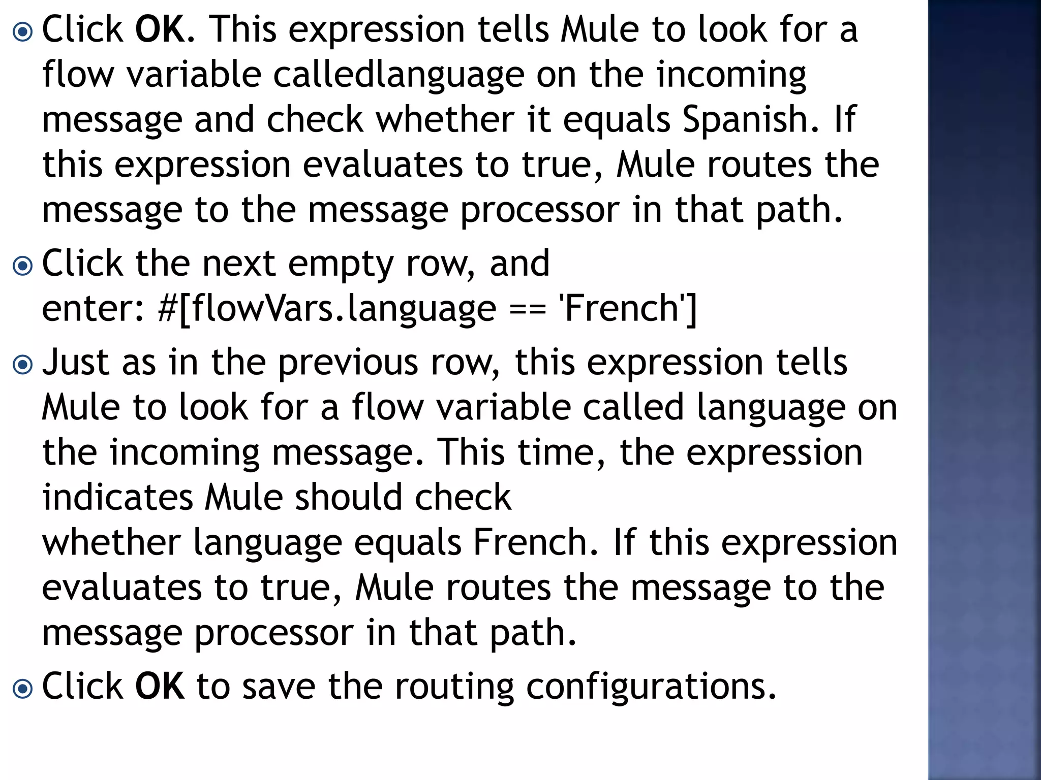  Click OK. This expression tells Mule to look for a
flow variable calledlanguage on the incoming
message and check whether it equals Spanish. If
this expression evaluates to true, Mule routes the
message to the message processor in that path.
 Click the next empty row, and
enter: #[flowVars.language == 'French']
 Just as in the previous row, this expression tells
Mule to look for a flow variable called language on
the incoming message. This time, the expression
indicates Mule should check
whether language equals French. If this expression
evaluates to true, Mule routes the message to the
message processor in that path.
 Click OK to save the routing configurations.
 