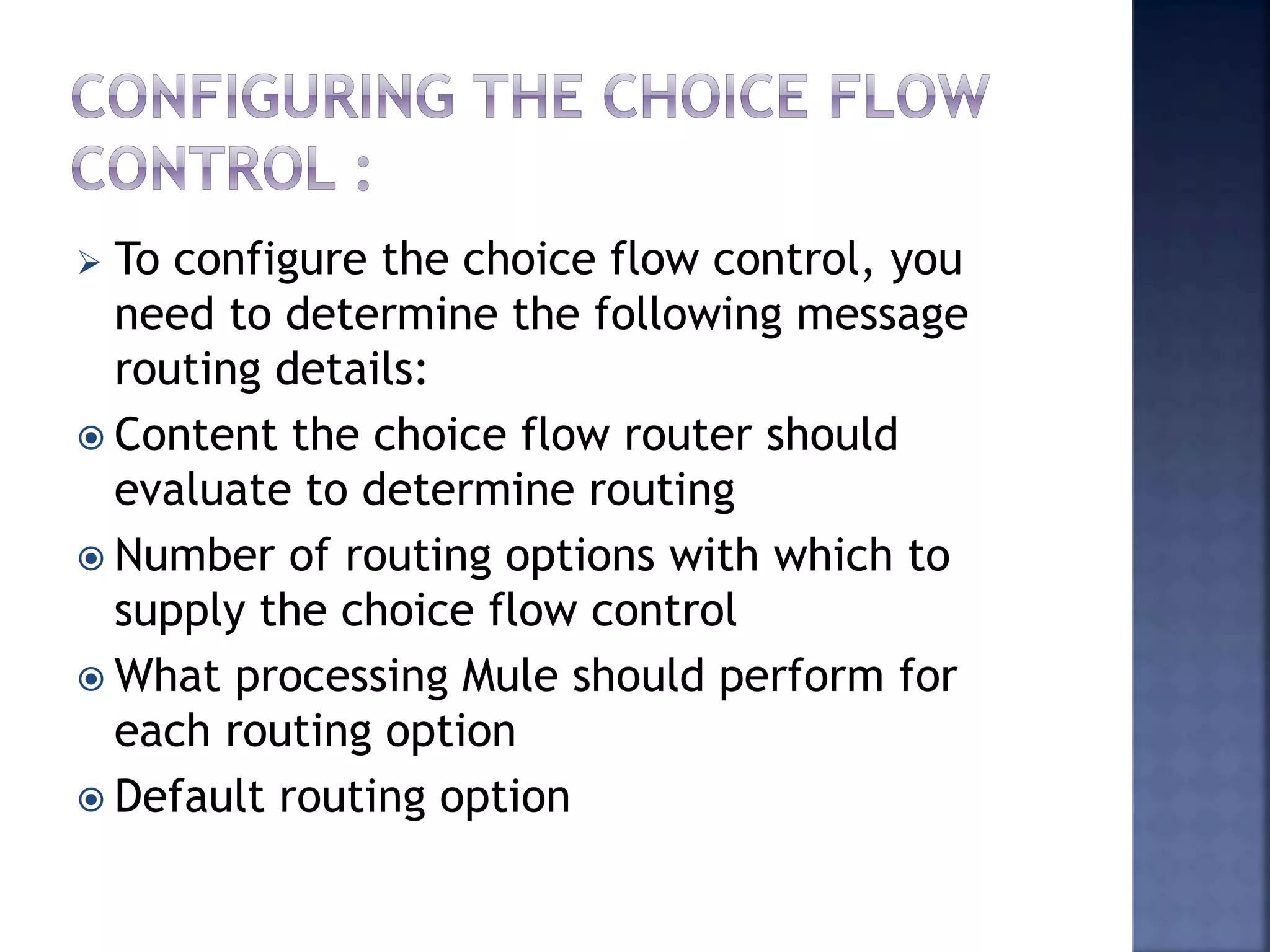  To configure the choice flow control, you
need to determine the following message
routing details:
 Content the choice flow router should
evaluate to determine routing
 Number of routing options with which to
supply the choice flow control
 What processing Mule should perform for
each routing option
 Default routing option
 
