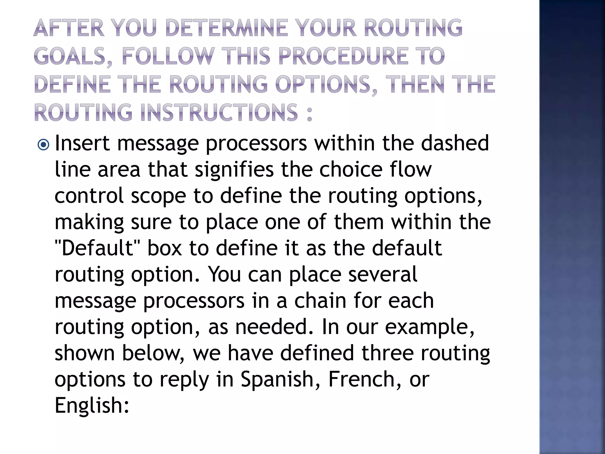  Insert message processors within the dashed
line area that signifies the choice flow
control scope to define the routing options,
making sure to place one of them within the
"Default" box to define it as the default
routing option. You can place several
message processors in a chain for each
routing option, as needed. In our example,
shown below, we have defined three routing
options to reply in Spanish, French, or
English:
 