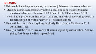 REASON
* This would have help in equating our various job in relation to our salvation.
* Meaning nothing and absolutely nothing could be done without thinking
about our salvation - Hebrews 9:27,1 Peter 2:11, 2 Corinthians 5:1-3
* It will imply proper examination, scrutiny and analysis of everything we do in
the name of job or work or carrier- 1 Thessalonians 5:21.
* Thus will help us to do everything to glorify Him (God) - Matthew 6:33, 1
Corinthians 10:31.
* Finally, it will help us to take care with issues regarding our salvation. Always
giving first things the first approach(es).
 