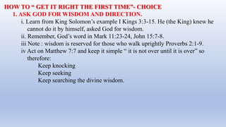 HOW TO “ GET IT RIGHT THE FIRST TIME”- CHOICE
1. ASK GOD FOR WISDOM AND DIRECTION.
i. Learn from King Solomon’s example I Kings 3:3-15. He (the King) knew he
cannot do it by himself, asked God for wisdom.
ii. Remember, God’s word in Mark 11:23-24, John 15:7-8.
iii Note : wisdom is reserved for those who walk uprightly Proverbs 2:1-9.
iv Act on Matthew 7:7 and keep it simple “ it is not over until it is over” so
therefore:
Keep knocking
Keep seeking
Keep searching the divine wisdom.
 