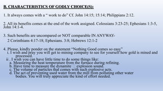 B. CHARACTERISTICS OF GODLY CHOICE(S):
1. It always comes with a “ work to do” Cf. John 14:15; 15:14; Philippians 2:12.
2. All its benefits comes at the end of the work assigned. Colossians 3:23-25; Ephesians 1:3-5,
John 14:1-4.
3. Such benefits are uncompared or NOT comparable IN ANYWAY-
2 Corinthians 4:17-18; Ephesians. 3:8; Hebrews 12:1-2
4. Please, kindly ponder on the statement “Nothing Good comes so easy”
i. I wish and pray you will get to mining company to see for yourself how gold is mined and
processed.
ii . I wish you can have little time to do some things like:
a. Measuring the heat temperature from the furnace during refining.
b. Have time to measure the dynamite 🧨 explosion sound.
c. The volume of particles that comes with such explosive acts.
d. The act of preventing used water from the mill from polluting other water
bodies. You will truly appreciate the kind of effort needed.
 
