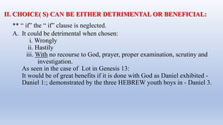 ** “ if” the “ if” clause is neglected.
A. It could be detrimental when chosen:
i. Wrongly
ii. Hastily
iii. With no recourse to God, prayer, proper examination, scrutiny and
investigation.
As seen in the case of Lot in Genesis 13:
It would be of great benefits if it is done with God as Daniel exhibited -
Daniel 1:; demonstrated by the three HEBREW youth boys in - Daniel 3.
II. CHOICE( S) CAN BE EITHER DETRIMENTAL OR BENEFICIAL:
 