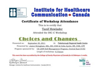 Certificate of Workshop Attendance
This is to certify that
Tanif Howlader
Attended the IHC-C Workshop
Choices and Changes
Presented on: September 30, 2011 At: Peterborough Regional Health Centre
Presented by: Janice Stringham, BSc, RD, CDE & Ceilia Ayotte, RN, CDE, CPT
Program sponsored by: CE LHIN Self-Management Program, Central East CCAC
Length of workshop: 4.5 hours
This event has been accredited by the College of Family Physicians of Canada for 4.0 Mainpro-1 credits.
________________________
Katheryne Stewart
Manager, Institute for Healthcare Communication - Canada (IHC-C)
TM
 