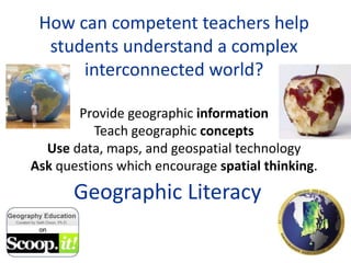 How can competent teachers help
students understand a complex
interconnected world?
Provide geographic information
Teach geographic concepts
Use data, maps, and geospatial technology
Ask questions which encourage spatial thinking.
Geographic Literacy
 