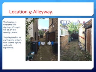 Location 5: Alleyway.
This location is
where the first
sightings of the girl
will be, on the
security camera.
The alleyway has its
own lighting system,
I can use the lighting
system to
experiment
 
