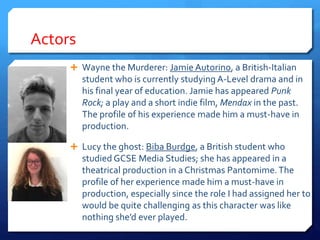 Actors
 Wayne the Murderer: Jamie Autorino, a British-Italian
student who is currently studying A-Level drama and in
his final year of education. Jamie has appeared Punk
Rock; a play and a short indie film, Mendax in the past.
The profile of his experience made him a must-have in
production.
 Lucy the ghost: Biba Burdge, a British student who
studied GCSE Media Studies; she has appeared in a
theatrical production in a Christmas Pantomime.The
profile of her experience made him a must-have in
production, especially since the role I had assigned her to
would be quite challenging as this character was like
nothing she’d ever played.
 