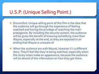U.S.P. (Unique Selling Point.)
 Discomfort: Unique selling point of this film is the idea that
the audience will go through the experience of feeling
watched and having the privilege of watching the main
protagonist. By including the security system, the audience
will be given the benefit of knowing something more than
Wayne, especially at the end, as they are exposed to an
ending that Wayne is unaware of.
 When the audience are with Wayne, however it’s a different
story.They’ll feel like they’re being watched, especially when
the sticky notes make an appearance, because the audience
will be devoid of the information on how they got there.
 