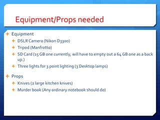 Equipment/Props needed
 Equipment
 DSLRCamera (Nikon D3300)
 Tripod (Manfrotto)
 SD Card (15 GB one currently, will have to empty out a 64 GB one as a back
up.)
 Three lights for 3 point lighting (3 Desktop lamps)
 Props
 Knives (2 large kitchen knives)
 Murder book (Any ordinary notebook should do)
 