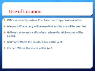 Use of Location
 Office w. security system: For characters to spy on one another.
 Alleyway: Where Lucy will be seen first andWayne will be seen last.
 Hallways, staircases and landings:Where the sticky notes will be
placed.
 Bedroom:Where the murder book will be kept.
 Kitchen: Where the knives will be kept.
 