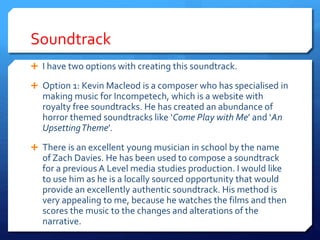 Soundtrack
 I have two options with creating this soundtrack.
 Option 1: Kevin Macleod is a composer who has specialised in
making music for Incompetech, which is a website with
royalty free soundtracks. He has created an abundance of
horror themed soundtracks like ‘Come Play with Me’ and ‘An
UpsettingTheme’.
 There is an excellent young musician in school by the name
of Zach Davies. He has been used to compose a soundtrack
for a previous A Level media studies production. I would like
to use him as he is a locally sourced opportunity that would
provide an excellently authentic soundtrack. His method is
very appealing to me, because he watches the films and then
scores the music to the changes and alterations of the
narrative.
 