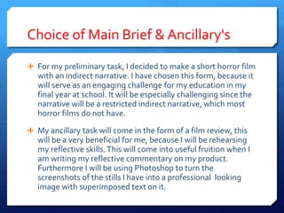 Choice of Main Brief & Ancillary's
 For my preliminary task, I decided to make a short horror film
with an indirect narrative. I have chosen this form, because it
will serve as an engaging challenge for my education in my
final year at school. It will be especially challenging since the
narrative will be a restricted indirect narrative, which most
horror films do not have.
 My ancillary task will come in the form of a film review, this
will be a very beneficial for me, because I will be rehearsing
my reflective skills.This will come into useful fruition when I
am writing my reflective commentary on my product.
Furthermore I will be using Photoshop to turn the
screenshots of the stills I have into a professional looking
image with superimposed text on it.
 