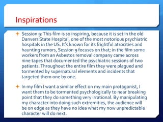 Inspirations
 Session 9:This film is so inspiring, because it is set in the old
Danvers State Hospital, one of the most notorious psychiatric
hospitals in the US. It’s known for its frightful atrocities and
haunting rumors, Session 9 focuses on that; in the film some
workers from an Asbestos removal company came across
nine tapes that documented the psychiatric sessions of two
patients.Throughout the entire film they were plagued and
tormented by supernatural elements and incidents that
targeted them one by one.
 In my film I want a similar effect on my main protagonist, I
want them to be tormented psychologically to near breaking
point that they do something very irrational. By manipulating
my character into doing such extremities, the audience will
be on edge as they have no idea what my now unpredictable
character will do next.
 